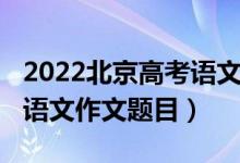 2022北京高考語(yǔ)文作文預(yù)測(cè)（2022北京高考語(yǔ)文作文題目）