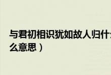 與君初相識(shí)猶如故人歸什么意思（與君初相識(shí)猶如故人歸什么意思）