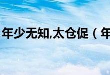 年少無(wú)知,太倉(cāng)促（年少無(wú)知太倉(cāng)促什么意思）