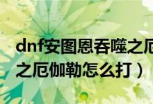 dnf安圖恩吞噬之厄伽勒怎么打（安圖恩吞噬之厄伽勒怎么打）