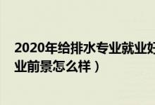 2020年給排水專業(yè)就業(yè)好嗎（2021給排水工程技術專業(yè)就業(yè)前景怎么樣）