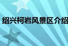 紹興柯巖風(fēng)景區(qū)介紹（它是什么時候開放的）