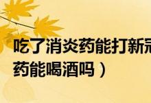 吃了消炎藥能打新冠疫苗第三針嗎（吃了消炎藥能喝酒嗎）