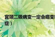 宮頸二級病變一定會癌變嗎（宮頸病變二級一般多久變成癌癥）