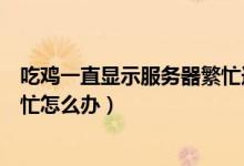 吃雞一直顯示服務(wù)器繁忙連接不上（吃雞一直顯示服務(wù)器繁忙怎么辦）