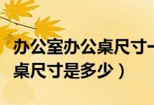 辦公室辦公桌尺寸一般多少（一般的員工辦公桌尺寸是多少）