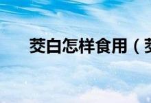 茭白怎樣食用（茭白吃前需要焯水嗎）