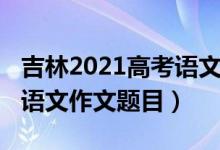 吉林2021高考語文作文題目（2022吉林高考語文作文題目）