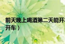 前天晚上喝酒第二天能開車么（前天晚上喝酒第二天是否能開車）