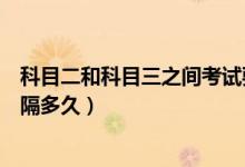 科目二和科目三之間考試要隔多久（科二和科三考試需要間隔多久）