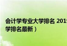 會計學專業(yè)大學排名 2019最新排名（2022全國會計專業(yè)大學排名最新）
