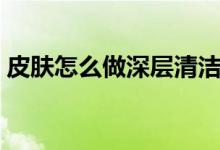 皮膚怎么做深層清潔（皮膚如何做深層清潔）