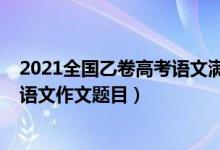 2021全國乙卷高考語文滿分作文題目（2022全國乙卷高考語文作文題目）