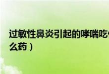 過敏性鼻炎引起的哮喘吃什么（過敏性鼻炎引起的哮喘吃什么藥）