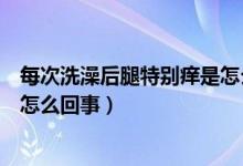 每次洗澡后腿特別癢是怎么回事（每次洗完澡腿上特別癢是怎么回事）
