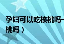 孕婦可以吃核桃嗎一天吃多少（孕婦可以吃核桃嗎）