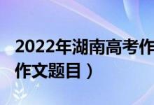 2022年湖南高考作文出爐（2022年湖南高考作文題目）