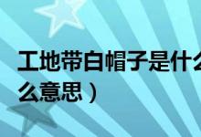 工地帶白帽子是什么職位（工地帶白帽子是什么意思）