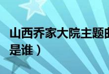 山西喬家大院主題曲遠情（山西喬家大院主人是誰）