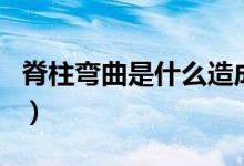 脊柱彎曲是什么造成的（脊柱彎曲是什么原因）