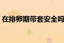 在排卵期帶套安全嗎（排卵期帶套套安全嗎）