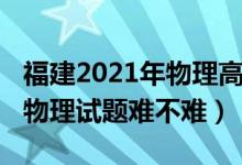 福建2021年物理高考難不難（2022福建高考物理試題難不難）