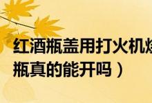 紅酒瓶蓋用打火機燒會爆炸嗎（用火機燒紅酒瓶真的能開嗎）