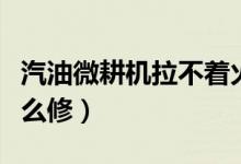 汽油微耕機拉不著火（汽油微耕機拉不著火怎么修）