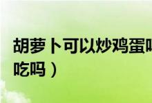 胡蘿卜可以炒雞蛋嗎竅門（胡蘿卜可以炒雞蛋吃嗎）