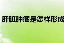 肝臟腫瘤是怎樣形成的（肝臟腫瘤是癌癥嗎）