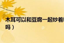 木耳可以和豆腐一起炒著吃嗎（木耳和豆腐皮能一起炒著吃嗎）