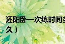 還陽(yáng)臥一次練時(shí)間多久（還陽(yáng)臥一次練時(shí)間多久）