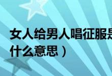 女人給男人唱征服是什么意思（唱征服是代表什么意思）