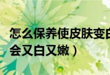 怎么保養(yǎng)使皮膚變白嫩細(xì)膩（皮膚怎么保養(yǎng)才會(huì)又白又嫩）