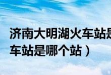 濟(jì)南大明湖火車站是否通火車（濟(jì)南大明湖火車站是哪個(gè)站）