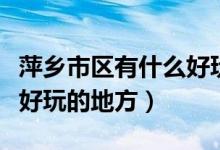 萍鄉(xiāng)市區(qū)有什么好玩的地方（萍鄉(xiāng)市區(qū)有什么好玩的地方）