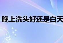 晚上洗頭好還是白天洗好（晚上洗頭好不好）