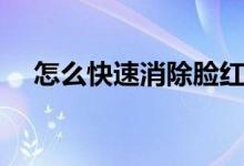 怎么快速消除臉紅（怎么快速消除臉紅）