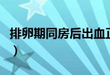 排卵期同房后出血正常嗎（同房后出血正常嗎）