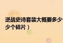 逆戰(zhàn)史詩(shī)套裝大概要多少個(gè)碎片（逆戰(zhàn)抽史詩(shī)套裝一共要多少個(gè)碎片）