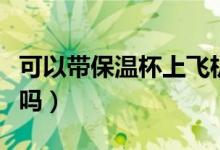 可以帶保溫杯上飛機(jī)不（可以帶保溫杯上飛機(jī)嗎）