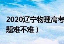 2020遼寧物理高考題（2022遼寧高考物理試題難不難）