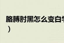 胳膊肘黑怎么變白學(xué)生黨（胳膊肘黑怎么變白）