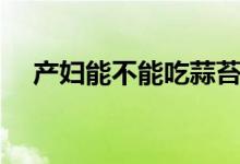 產(chǎn)婦能不能吃蒜苔（產(chǎn)婦能不能吃螃蟹）
