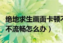 絕地求生畫面卡頓不流暢（絕地求生畫面卡頓不流暢怎么辦）
