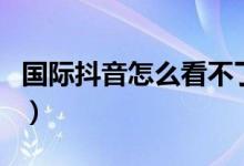 國際抖音怎么看不了（國際抖音怎么播放不了）
