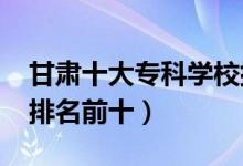 甘肅十大專(zhuān)科學(xué)校排名2022（高職高專(zhuān)院校排名前十）