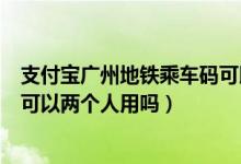 支付寶廣州地鐵乘車碼可以兩個人用嗎（支付寶地鐵乘車碼可以兩個人用嗎）