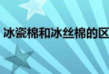 冰瓷棉和冰絲棉的區(qū)別（冰瓷棉是冰爽棉嗎）