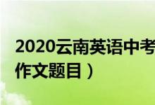 2020云南英語中考作文（2022云南高考英語作文題目）
